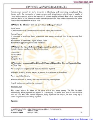 PRATHYUSHA ENGINEERING COLLEGE
SUBJECT CODE//NAME – GE6075/PROFESSIONAL ETHICS IN ENGINEERING
FACULTY NAME – SREEJA VIJAY
SUBJECT EXPERT - SREEJA VIJAY 84
Experts must earnestly try to be impartial in identifying and interpreting complicated data
thrown up by the complexity of modern science and technology to help the courts Ideally, if
courts pay the expert witness, the expert will become totally unbiased. But it is a very costly
issue So parties to the dispute are called upon to pay and hire them on both sides and also allow
them to be cross examined by both sides
62.What is the difference between Eye witness and Expert witness?
Eye Witness
Is permitted to testify on observed and to some extent perceived facts.
Expert Witness
Is permitted to testify on facts, perceptions and interpretations of facts in the area of their
expertise
To comment on opponent‟s expert witness‟ view
To report on applicable professional standards
63.What are the types of abuses of Engineers as Expert witnesses?
Expert witnesses are abused in the following ways:
Hired Guns
Financial Bias
Ego Bias
Sympathy Bias
64.Write short notes on: a) Hired Guns, b) Financial Bias, c) Ego Bias and Sympathy Bias
a) Hired Gun
An unscrupulous (unprincipled, crooked, immoral) engineer
Makes his living by helping lawyers to portray facts in favour of their clients
Never tries to be objective
Violates standards of honesty and care in conducting investigations
Overall a shame on engineering community
Financial Bias
The expert witness is biased to the party which pays more money The bias increases
substantially when payments are agreed as Contingency Fee to be paid only in case the hirer
wins the case .Full time forensic engineers, being dependent on lawyers for their living, try to
create a reputation of a winning engineer.
Ego Bias
www.rejinpaul.com
www.rejinpaul.com
Download Useful Materials from Rejinpaul.com
 