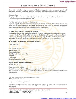 PRATHYUSHA ENGINEERING COLLEGE
SUBJECT CODE//NAME – GE6075/PROFESSIONAL ETHICS IN ENGINEERING
FACULTY NAME – SREEJA VIJAY
SUBJECT EXPERT - SREEJA VIJAY 85
Competitive attitudes, being on one side of the disputing parties makes an expert, egoistic and
makes him influence judgments. They start identifying themselves with their side of the dispute
Sympathy Bias
The plight of the victims and their sufferings can invoke sympathy from the expert witness
This upsets impartial investigation of facts
65.What is needed of the Expert Engineers?
Engineer Experts should maintain their integrity in the face of all the above biases Courts also
must rely on balance provided by expert witnesses on both sides of the case and provide
opportunities to lawyers to remove the bias by cross-examination
66.What is the work of Engineers as Advisers?
Engineers act as Advisers in Planning and Policy-Making like Economists, sociologists, urban
planners, etc. In Policy-Making they advise about the Cost benefit analysis of alternate solutions
for transport, housing, energy, defense, etc. In Planning they check the feasibility, risks and
benefits of the specific technological projects which affect public in local c ommunities
67. What are the Stakes for the engineer advisers?
Their stakes are:
Opposing political views
Social perspectives
Economic interests
And their individual values like,
Honesty
Public trust
Respect for common good
68How should Engineer advisers act?
Advisers are to:
Chart all realistic options
Carefully assess each under different assumptions about future contingencies
Act favourable to the client by basing their studies on particular assumptions about future
contingencies
69.What are the factors that influence Advisers?
Advisers are influenced by:
Large amounts of money involved
Direct and overt (obvious and unconcealed) pressure applied by pro or anti-people involved in
that project
www.rejinpaul.com
www.rejinpaul.com
Download Useful Materials from Rejinpaul.com
 