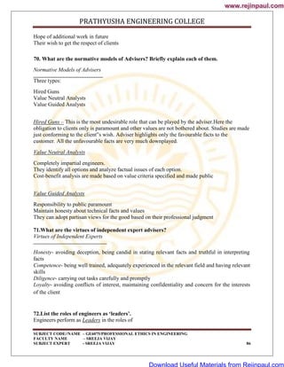 PRATHYUSHA ENGINEERING COLLEGE
SUBJECT CODE//NAME – GE6075/PROFESSIONAL ETHICS IN ENGINEERING
FACULTY NAME – SREEJA VIJAY
SUBJECT EXPERT - SREEJA VIJAY 86
Hope of additional work in future
Their wish to get the respect of clients
70. What are the normative models of Advisers? Briefly explain each of them.
Normative Models of Advisers
Three types:
Hired Guns
Value Neutral Analysts
Value Guided Analysts
Hired Guns – This is the most undesirable role that can be played by the adviser.Here the
obligation to clients only is paramount and other values are not bothered about. Studies are made
just conforming to the client‟s wish. Adviser highlights only the favourable facts to the
customer. All the unfavourable facts are very much downplayed.
Value Neutral Analysts
Completely impartial engineers.
They identify all options and analyze factual issues of each option.
Cost-benefit analysis are made based on value criteria specified and made public
Value Guided Analysts
Responsibility to public paramount
Maintain honesty about technical facts and values
They can adopt partisan views for the good based on their professional judgment
71.What are the virtues of independent expert advisers?
Virtues of Independent Experts
Honesty- avoiding deception, being candid in stating relevant facts and truthful in interpreting
facts
Competence- being well trained, adequately experienced in the relevant field and having relevant
skills
Diligence- carrying out tasks carefully and promptly
Loyalty- avoiding conflicts of interest, maintaining confidentiality and concern for the interests
of the client
72.List the roles of engineers as ‘leaders’.
Engineers perform as Leaders in the roles of
www.rejinpaul.com
www.rejinpaul.com
Download Useful Materials from Rejinpaul.com
 