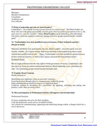 PRATHYUSHA ENGINEERING COLLEGE
SUBJECT CODE//NAME – GE6075/PROFESSIONAL ETHICS IN ENGINEERING
FACULTY NAME – SREEJA VIJAY
SUBJECT EXPERT - SREEJA VIJAY 87
Managers
Business Entrepreneurs
Consultants
Academics and
Govt officials.
73.What is leadership and who are moral leaders?
Leadership is „Successfully moving a group towards its common goal‟. But Moral leaders are
those who move the group successfully towards goals which do public good and not evils i.e. the
goals must be „morally valuable‟. Hence Moral Leaders can be defined as,„The individuals,
who direct, motivate, organize, creatively manage and move groups toward morally valuable
goals‟
74. ‘Technologists were best qualified to govern because of their technical expertise’.
Discuss in detail.
Mussolini and Hitler were great leaders, but not „Moral Leaders‟, since their goals were not
morally valuable.„An Utopian society shall be governed by a philosopher-king whose moral
wisdom best qualifies him to rule‟ – Plato „Technologists were best qualified to govern because
of their technical expertise, as well as their logical, practical and unprejudiced minds‟–
Frederick Taylor
But no single profession has the only right to moral governance of society. Leadership is also
moving away from any narrow professional interests. Moral leadership is not „dominance by
elite‟, but stimulating groups toward morally desirable ends.
75. Explain Moral Creativity.
Moral creativity is
Identifying most important values in particular situations
Focusing on them through effective communication within the group.
Deep commitments grounded in integrity to implement them.
Creativity consists in identifying new possibilities for applying, extending and putting into
practice, rather than inventing values.
76. How participation in Professional Societies will improve moral leadership?
Professional Societies
Promote continuing education for their members
Unify the profession, speak and act on behalf of them
Are a forum for communicating, organizing and mobilizing change within, a change which has a
moral dimension.
www.rejinpaul.com
www.rejinpaul.com
Download Useful Materials from Rejinpaul.com
 