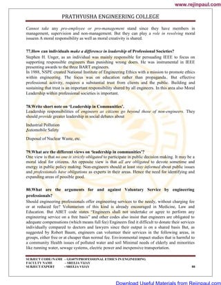PRATHYUSHA ENGINEERING COLLEGE
SUBJECT CODE//NAME – GE6075/PROFESSIONAL ETHICS IN ENGINEERING
FACULTY NAME – SREEJA VIJAY
SUBJECT EXPERT - SREEJA VIJAY 88
Cannot take any pro-employee or pro-management stand since they have members in
management, supervision and non-management. But they can play a role in resolving moral
issuesn A moral responsibility as well as moral creativity is shared.
77.How can individuals make a difference in leadership of Professional Societies?
Stephen H. Unger, as an individual was mainly responsible for persuading IEEE to focus on
supporting responsible engineers than punishing wrong doers. He was instrumental in IEEE
presenting awards to the three BART engineers.
In 1988, NSPE created National Institute of Engineering Ethics with a mission to promote ethics
within engineering. The focus was on education rather than propaganda.. But effective
professional activity, requires a substantial trust from clients and the public. Building and
sustaining that trust is an important responsibility shared by all engineers. In this area also Moral
Leadership within professional societies is important.
78.Write short note on ‘Leadership in Communities’.
Leadership responsibilities of engineers as citizens go beyond those of non-engineers. They
should provide greater leadership in social debates about
Industrial Pollution
Automobile Safety
-
Disposal of Nuclear Waste, etc.
79.What are the different views on ‘leadership in communities’?
One view is that no one is strictly obligated to participate in public decision making. It may be a
moral ideal for citizens. An opposite view is that all are obligated to devote sometime and
energy in public policy making. Non-engineers should at least stay informed about public issues
and professionals have obligations as experts in their areas. Hence the need for identifying and
expanding areas of possible good.
80.What are the arguments for and against Voluntary Service by engineering
professionals?
Should engineering professionals offer engineering services to the needy, without charging fee
or at reduced fee? Voluntarism of this kind is already encouraged in Medicine, Law and
Education. But ABET code states ―Engineers shall not undertake or agree to perform any
engineering service on a free basis‖ and other codes also insist that engineers are obligated to
adequate compensations (which means full fee) Engineers find it difficult to donate their services
individually compared to doctors and lawyers since their output is on a shared basis But, as
suggested by Robert Baum, engineers can volunteer their services in the following areas, in
groups, either free or at cheaper than normal fee. Environmental impact studies that is harmful to
a community Health issues of polluted water and soil Minimal needs of elderly and minorities
like running water, sewage systems, electric power and inexpensive transportation.
www.rejinpaul.com
www.rejinpaul.com
Download Useful Materials from Rejinpaul.com
 