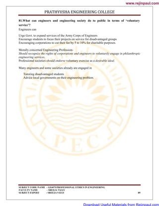 PRATHYUSHA ENGINEERING COLLEGE
SUBJECT CODE//NAME – GE6075/PROFESSIONAL ETHICS IN ENGINEERING
FACULTY NAME – SREEJA VIJAY
SUBJECT EXPERT - SREEJA VIJAY 89
81.What can engineers and engineering society do to public in terms of ‘voluntary
service’?
Engineers can
Urge Govt. to expand services of the Army Corps of Engineers
Encourage students to focus their projects on service for disadvantaged groups
Encouraging corporations to cut their fee by 5 to 10% for charitable purposes.
Morally concerned Engineering Profession-
Should recognize the rights of corporations and engineers to voluntarily engage in philanthropic
engineering services.
Professional societies should endorse voluntary exercise as a desirable ideal.
Many engineers and some societies already are engaged in
Tutoring disadvantaged students
Advice local governments on their engineering problem.
www.rejinpaul.com
www.rejinpaul.com
Download Useful Materials from Rejinpaul.com
 
