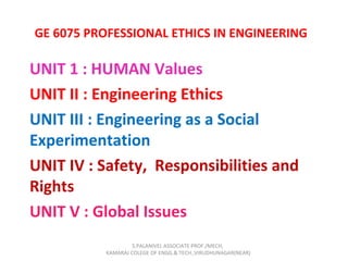 GE 6075 PROFESSIONAL ETHICS IN ENGINEERING
UNIT 1 : HUMAN Values
UNIT II : Engineering Ethics
UNIT III : Engineering as a Social
Experimentation
UNIT IV : Safety, Responsibilities and
Rights
UNIT V : Global Issues
S.PALANIVEL ASSOCIATE PROF./MECH,
KAMARAJ COLEGE OF ENGG.& TECH.,VIRUDHUNAGAR(NEAR)
 