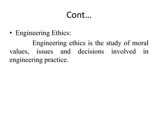 Cont…
• Engineering Ethics:
Engineering ethics is the study of moral
values, issues and decisions involved in
engineering practice.
 