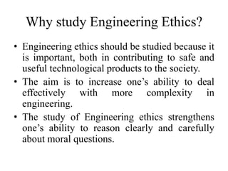 Why study Engineering Ethics?
• Engineering ethics should be studied because it
is important, both in contributing to safe and
useful technological products to the society.
• The aim is to increase one’s ability to deal
effectively with more complexity in
engineering.
• The study of Engineering ethics strengthens
one’s ability to reason clearly and carefully
about moral questions.
 