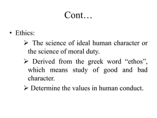Cont…
• Ethics:
 The science of ideal human character or
the science of moral duty.
 Derived from the greek word “ethos”,
which means study of good and bad
character.
 Determine the values in human conduct.
 