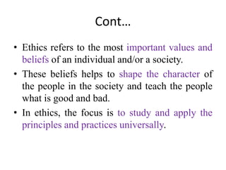 Cont…
• Ethics refers to the most important values and
beliefs of an individual and/or a society.
• These beliefs helps to shape the character of
the people in the society and teach the people
what is good and bad.
• In ethics, the focus is to study and apply the
principles and practices universally.
 