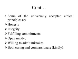 Cont…
• Some of the universally accepted ethical
principles are
Honesty
Integrity
Fulfilling commitments
Open minded
Willing to admit mistakes
Both caring and compassionate (kindly)
 