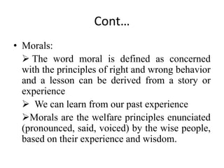 Cont…
• Morals:
 The word moral is defined as concerned
with the principles of right and wrong behavior
and a lesson can be derived from a story or
experience
 We can learn from our past experience
Morals are the welfare principles enunciated
(pronounced, said, voiced) by the wise people,
based on their experience and wisdom.
 