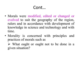 Cont…
• Morals were modified, edited or changed or
evolved to suit the geography of the region,
rulers and in accordance with development of
knowledge in science and technology and with
time.
• Morality is concerned with principles and
practices of morals such as
 What ought or ought not to be done in a
given situation?
 