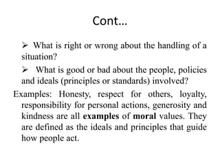 Cont…
 What is right or wrong about the handling of a
situation?
 What is good or bad about the people, policies
and ideals (principles or standards) involved?
Examples: Honesty, respect for others, loyalty,
responsibility for personal actions, generosity and
kindness are all examples of moral values. They
are defined as the ideals and principles that guide
how people act.
 