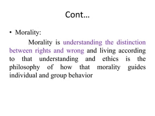 Cont…
• Morality:
Morality is understanding the distinction
between rights and wrong and living according
to that understanding and ethics is the
philosophy of how that morality guides
individual and group behavior
 