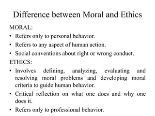 Difference between Moral and Ethics
MORAL:
• Refers only to personal behavior.
• Refers to any aspect of human action.
• Social conventions about right or wrong conduct.
ETHICS:
• Involves defining, analyzing, evaluating and
resolving moral problems and developing moral
criteria to guide human behavior.
• Critical reflection on what one does and why one
does it.
• Refers only to professional behavior.
 