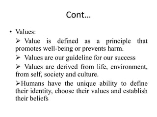 Cont…
• Values:
 Value is defined as a principle that
promotes well-being or prevents harm.
 Values are our guideline for our success
 Values are derived from life, environment,
from self, society and culture.
Humans have the unique ability to define
their identity, choose their values and establish
their beliefs
 