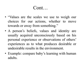 Cont…
• “Values are the scales we use to weigh our
choices for our actions, whether to move
towards or away from something.”
• A person’s beliefs, values and identity are
usually acquired unconsciously based on his
personal experience or observations of others’
experiences as to what produces desirable or
undesirable results in the environment.
• Example: compare baby’s learning with human
adults.
 