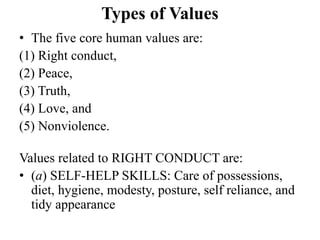 Types of Values
• The five core human values are:
(1) Right conduct,
(2) Peace,
(3) Truth,
(4) Love, and
(5) Nonviolence.
Values related to RIGHT CONDUCT are:
• (a) SELF-HELP SKILLS: Care of possessions,
diet, hygiene, modesty, posture, self reliance, and
tidy appearance
 
