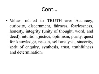 Cont…
• Values related to TRUTH are: Accuracy,
curiosity, discernment, fairness, fearlessness,
honesty, integrity (unity of thought, word, and
deed), intuition, justice, optimism, purity, quest
for knowledge, reason, self-analysis, sincerity,
sprit of enquiry, synthesis, trust, truthfulness
and determination.
 