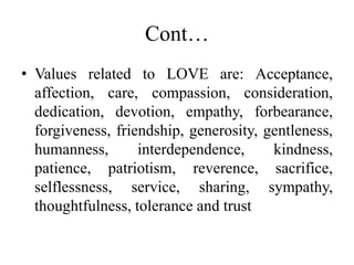 Cont…
• Values related to LOVE are: Acceptance,
affection, care, compassion, consideration,
dedication, devotion, empathy, forbearance,
forgiveness, friendship, generosity, gentleness,
humanness, interdependence, kindness,
patience, patriotism, reverence, sacrifice,
selflessness, service, sharing, sympathy,
thoughtfulness, tolerance and trust
 