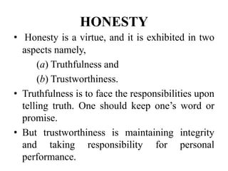 HONESTY
• Honesty is a virtue, and it is exhibited in two
aspects namely,
(a) Truthfulness and
(b) Trustworthiness.
• Truthfulness is to face the responsibilities upon
telling truth. One should keep one’s word or
promise.
• But trustworthiness is maintaining integrity
and taking responsibility for personal
performance.
 