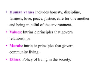 • Human values includes honesty, discipline,
fairness, love, peace, justice, care for one another
and being mindful of the environment.
• Values: Intrinsic principles that govern
relationships
• Morals: intrinsic principles that govern
community living.
• Ethics: Policy of living in the society.
 
