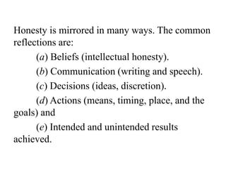 Honesty is mirrored in many ways. The common
reflections are:
(a) Beliefs (intellectual honesty).
(b) Communication (writing and speech).
(c) Decisions (ideas, discretion).
(d) Actions (means, timing, place, and the
goals) and
(e) Intended and unintended results
achieved.
 
