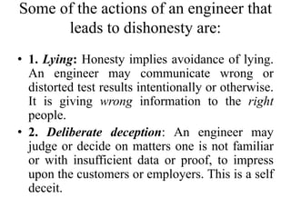Some of the actions of an engineer that
leads to dishonesty are:
• 1. Lying: Honesty implies avoidance of lying.
An engineer may communicate wrong or
distorted test results intentionally or otherwise.
It is giving wrong information to the right
people.
• 2. Deliberate deception: An engineer may
judge or decide on matters one is not familiar
or with insufficient data or proof, to impress
upon the customers or employers. This is a self
deceit.
 