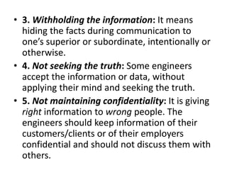 • 3. Withholding the information: It means
hiding the facts during communication to
one’s superior or subordinate, intentionally or
otherwise.
• 4. Not seeking the truth: Some engineers
accept the information or data, without
applying their mind and seeking the truth.
• 5. Not maintaining confidentiality: It is giving
right information to wrong people. The
engineers should keep information of their
customers/clients or of their employers
confidential and should not discuss them with
others.
 