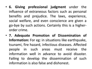 • 6. Giving professional judgment under the
influence of extraneous factors such as personal
benefits and prejudice. The laws, experience,
social welfare, and even conscience are given a
go-bye by such actions. Certainly this is a higher-
order crime.
• 7. Adequate Promotion of Dissemination of
Information: For eg: in situations like earthquake,
tsunami, fire hazard, infectious diseases. Affected
people in such areas must receive the
information well in advance to avoid disaster.
Failing to develop the dissemination of such
information is also false and dishonest.
 