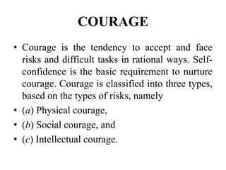 COURAGE
• Courage is the tendency to accept and face
risks and difficult tasks in rational ways. Self-
confidence is the basic requirement to nurture
courage. Courage is classified into three types,
based on the types of risks, namely
• (a) Physical courage,
• (b) Social courage, and
• (c) Intellectual courage.
 