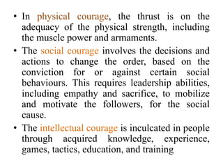 • In physical courage, the thrust is on the
adequacy of the physical strength, including
the muscle power and armaments.
• The social courage involves the decisions and
actions to change the order, based on the
conviction for or against certain social
behaviours. This requires leadership abilities,
including empathy and sacrifice, to mobilize
and motivate the followers, for the social
cause.
• The intellectual courage is inculcated in people
through acquired knowledge, experience,
games, tactics, education, and training
 