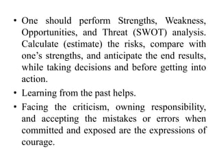 • One should perform Strengths, Weakness,
Opportunities, and Threat (SWOT) analysis.
Calculate (estimate) the risks, compare with
one’s strengths, and anticipate the end results,
while taking decisions and before getting into
action.
• Learning from the past helps.
• Facing the criticism, owning responsibility,
and accepting the mistakes or errors when
committed and exposed are the expressions of
courage.
 