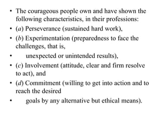 • The courageous people own and have shown the
following characteristics, in their professions:
• (a) Perseverance (sustained hard work),
• (b) Experimentation (preparedness to face the
challenges, that is,
• unexpected or unintended results),
• (c) Involvement (attitude, clear and firm resolve
to act), and
• (d) Commitment (willing to get into action and to
reach the desired
• goals by any alternative but ethical means).
 