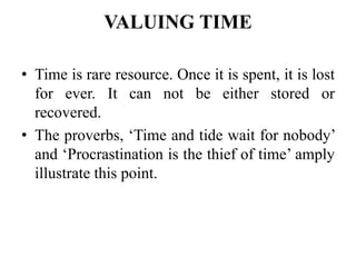 VALUING TIME
• Time is rare resource. Once it is spent, it is lost
for ever. It can not be either stored or
recovered.
• The proverbs, ‘Time and tide wait for nobody’
and ‘Procrastination is the thief of time’ amply
illustrate this point.
 