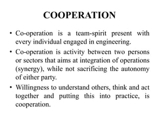 COOPERATION
• Co-operation is a team-spirit present with
every individual engaged in engineering.
• Co-operation is activity between two persons
or sectors that aims at integration of operations
(synergy), while not sacrificing the autonomy
of either party.
• Willingness to understand others, think and act
together and putting this into practice, is
cooperation.
 