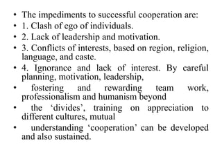 • The impediments to successful cooperation are:
• 1. Clash of ego of individuals.
• 2. Lack of leadership and motivation.
• 3. Conflicts of interests, based on region, religion,
language, and caste.
• 4. Ignorance and lack of interest. By careful
planning, motivation, leadership,
• fostering and rewarding team work,
professionalism and humanism beyond
• the ‘divides’, training on appreciation to
different cultures, mutual
• understanding ‘cooperation’ can be developed
and also sustained.
 