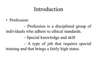 Introduction
• Profession:
- Profession is a disciplined group of
individuals who adhere to ethical standards.
- Special knowledge and skill
- A type of job that requires special
training and that brings a fairly high status
 