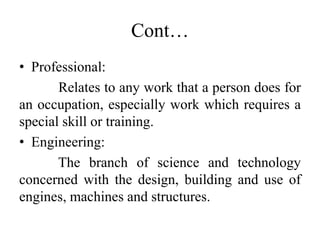 Cont…
• Professional:
Relates to any work that a person does for
an occupation, especially work which requires a
special skill or training.
• Engineering:
The branch of science and technology
concerned with the design, building and use of
engines, machines and structures.
 