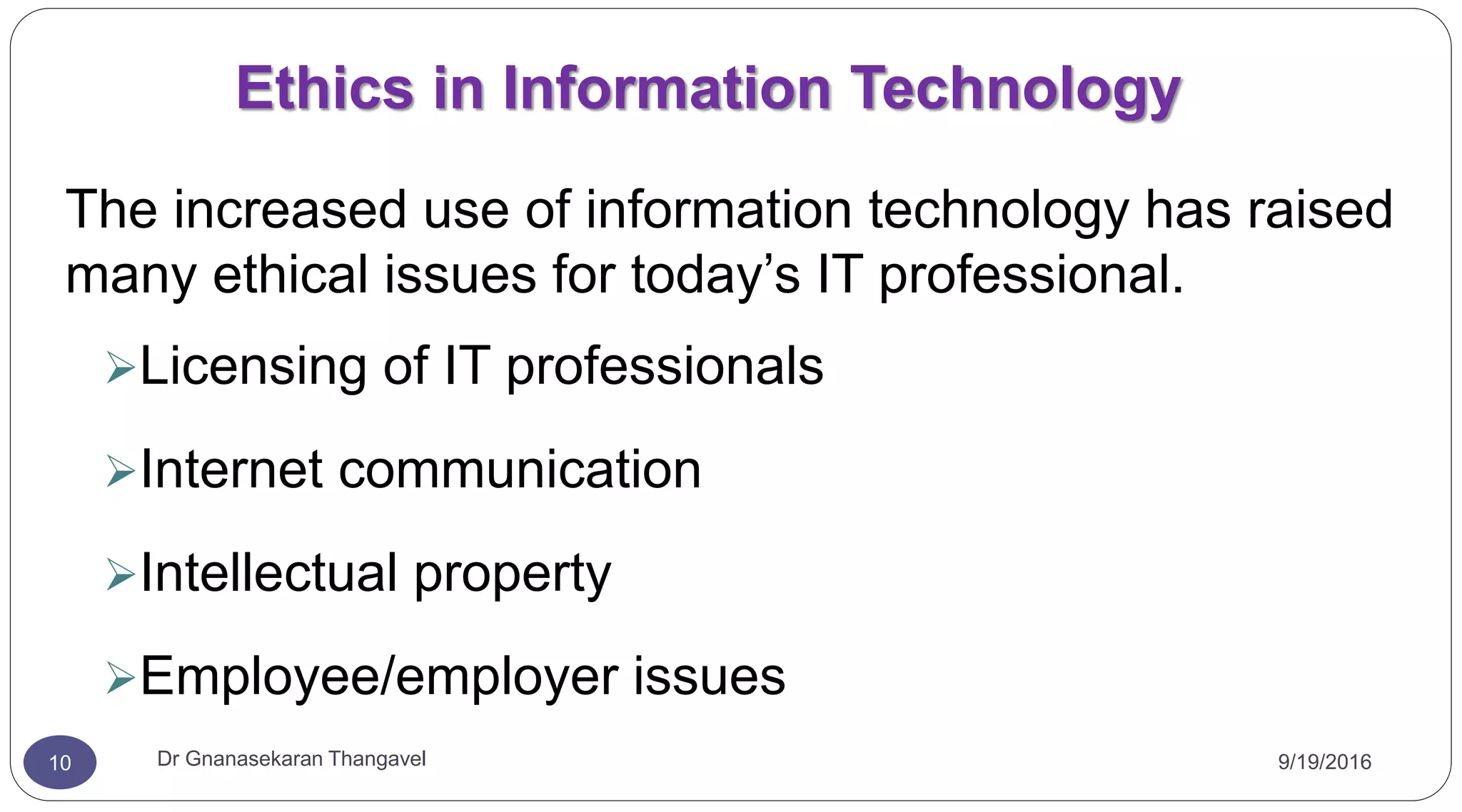 9/19/2016Dr Gnanasekaran Thangavel10
Ethics in Information Technology
The increased use of information technology has raised
many ethical issues for today’s IT professional.
Licensing of IT professionals
Internet communication
Intellectual property
Employee/employer issues
 