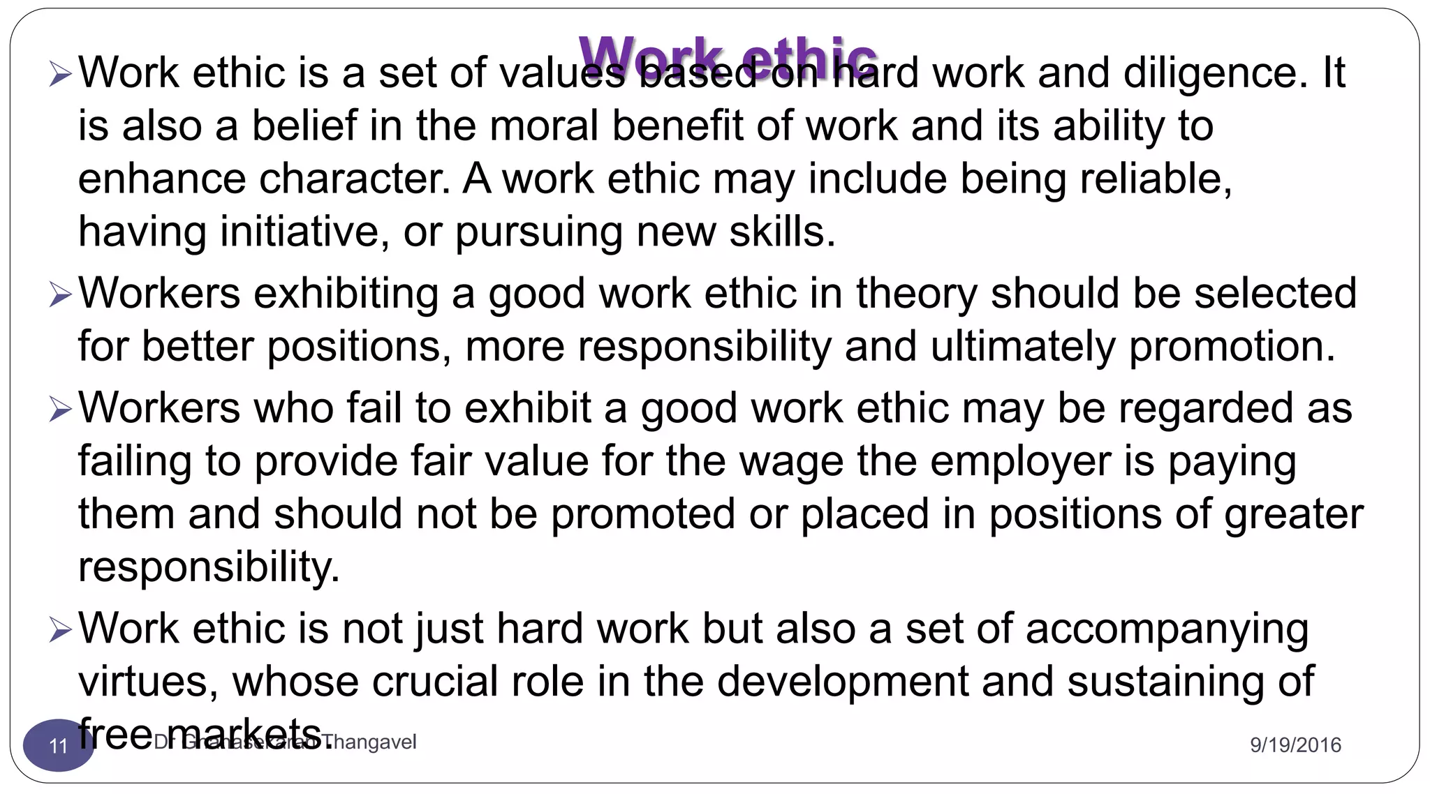 Work ethic
9/19/2016Dr Gnanasekaran Thangavel11
Work ethic is a set of values based on hard work and diligence. It
is also a belief in the moral benefit of work and its ability to
enhance character. A work ethic may include being reliable,
having initiative, or pursuing new skills.
Workers exhibiting a good work ethic in theory should be selected
for better positions, more responsibility and ultimately promotion.
Workers who fail to exhibit a good work ethic may be regarded as
failing to provide fair value for the wage the employer is paying
them and should not be promoted or placed in positions of greater
responsibility.
Work ethic is not just hard work but also a set of accompanying
virtues, whose crucial role in the development and sustaining of
free markets.
 