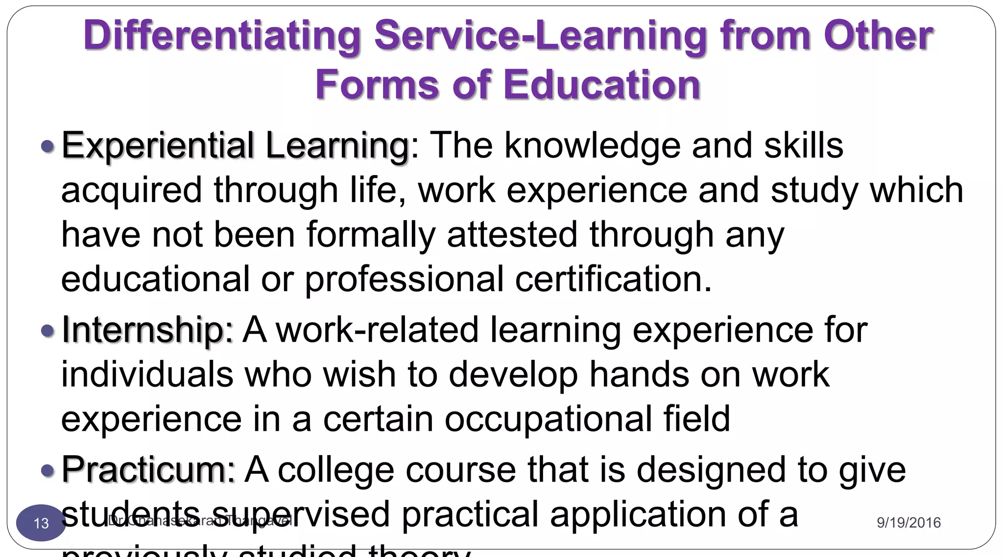 Differentiating Service-Learning from Other
Forms of Education
9/19/2016Dr Gnanasekaran Thangavel13
 Experiential Learning: The knowledge and skills
acquired through life, work experience and study which
have not been formally attested through any
educational or professional certification.
 Internship: A work-related learning experience for
individuals who wish to develop hands on work
experience in a certain occupational field
 Practicum: A college course that is designed to give
students supervised practical application of a
 