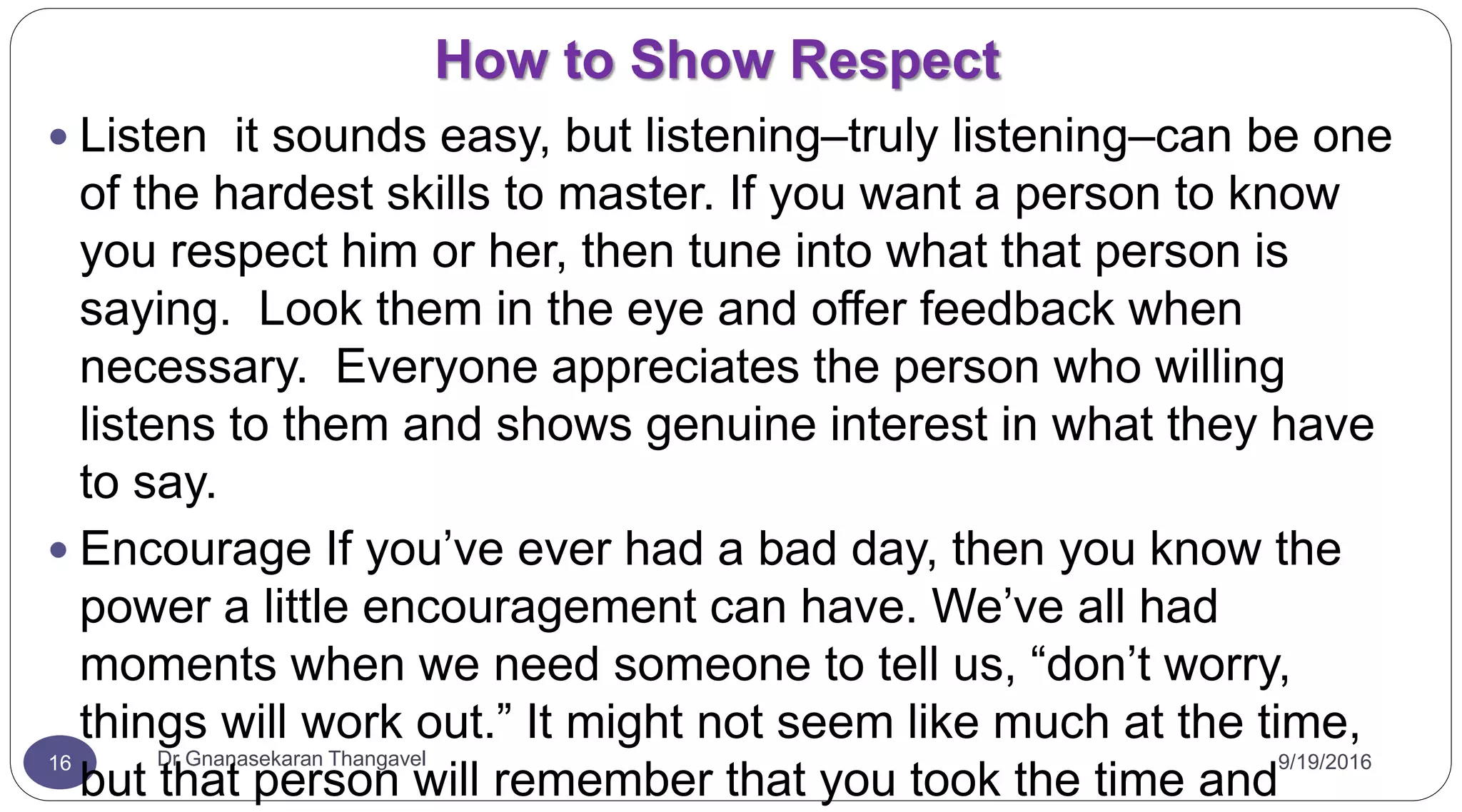 How to Show Respect
9/19/2016Dr Gnanasekaran Thangavel16
 Listen it sounds easy, but listening–truly listening–can be one
of the hardest skills to master. If you want a person to know
you respect him or her, then tune into what that person is
saying. Look them in the eye and offer feedback when
necessary. Everyone appreciates the person who willing
listens to them and shows genuine interest in what they have
to say.
 Encourage If you’ve ever had a bad day, then you know the
power a little encouragement can have. We’ve all had
moments when we need someone to tell us, “don’t worry,
things will work out.” It might not seem like much at the time,
but that person will remember that you took the time and
 