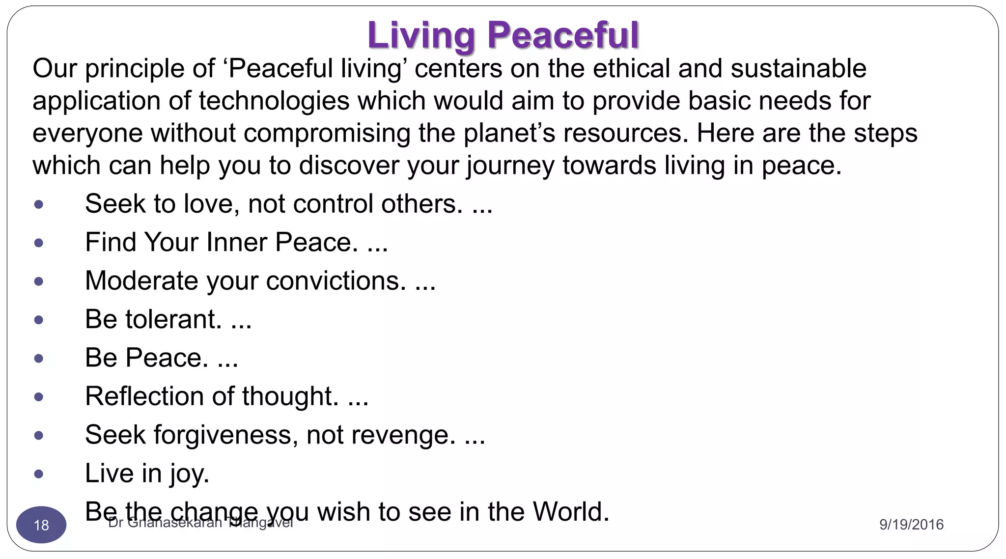Living Peaceful
9/19/2016Dr Gnanasekaran Thangavel18
Our principle of ‘Peaceful living’ centers on the ethical and sustainable
application of technologies which would aim to provide basic needs for
everyone without compromising the planet’s resources. Here are the steps
which can help you to discover your journey towards living in peace.
 Seek to love, not control others. ...
 Find Your Inner Peace. ...
 Moderate your convictions. ...
 Be tolerant. ...
 Be Peace. ...
 Reflection of thought. ...
 Seek forgiveness, not revenge. ...
 Live in joy.
 Be the change you wish to see in the World.
 