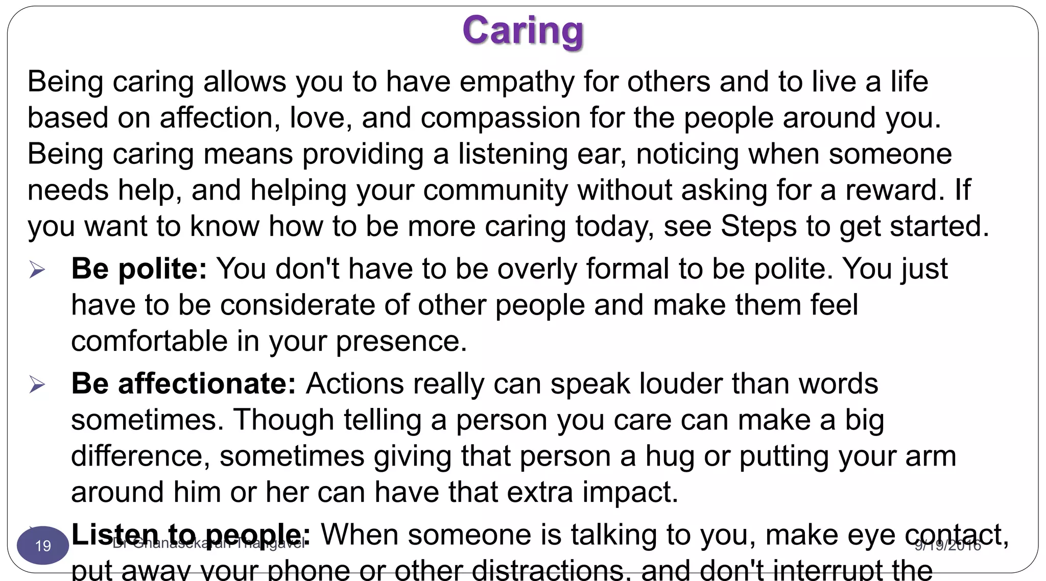 Caring
9/19/2016Dr Gnanasekaran Thangavel19
Being caring allows you to have empathy for others and to live a life
based on affection, love, and compassion for the people around you.
Being caring means providing a listening ear, noticing when someone
needs help, and helping your community without asking for a reward. If
you want to know how to be more caring today, see Steps to get started.
 Be polite: You don't have to be overly formal to be polite. You just
have to be considerate of other people and make them feel
comfortable in your presence.
 Be affectionate: Actions really can speak louder than words
sometimes. Though telling a person you care can make a big
difference, sometimes giving that person a hug or putting your arm
around him or her can have that extra impact.
 Listen to people: When someone is talking to you, make eye contact,
put away your phone or other distractions, and don't interrupt the
 