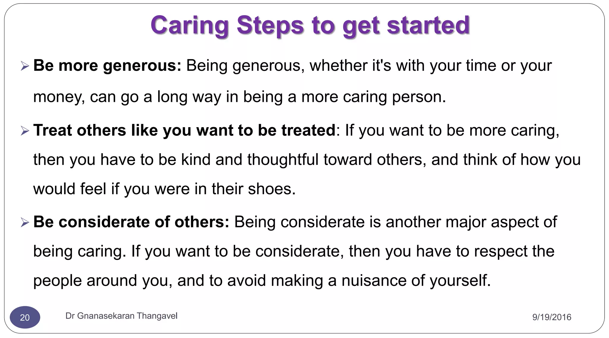 Caring Steps to get started
9/19/2016Dr Gnanasekaran Thangavel20
 Be more generous: Being generous, whether it's with your time or your
money, can go a long way in being a more caring person.
 Treat others like you want to be treated: If you want to be more caring,
then you have to be kind and thoughtful toward others, and think of how you
would feel if you were in their shoes.
 Be considerate of others: Being considerate is another major aspect of
being caring. If you want to be considerate, then you have to respect the
people around you, and to avoid making a nuisance of yourself.
 