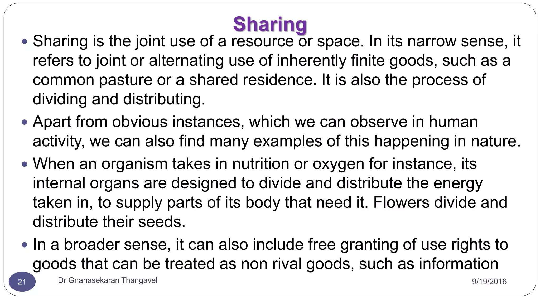 Sharing
9/19/2016Dr Gnanasekaran Thangavel21
 Sharing is the joint use of a resource or space. In its narrow sense, it
refers to joint or alternating use of inherently finite goods, such as a
common pasture or a shared residence. It is also the process of
dividing and distributing.
 Apart from obvious instances, which we can observe in human
activity, we can also find many examples of this happening in nature.
 When an organism takes in nutrition or oxygen for instance, its
internal organs are designed to divide and distribute the energy
taken in, to supply parts of its body that need it. Flowers divide and
distribute their seeds.
 In a broader sense, it can also include free granting of use rights to
goods that can be treated as non rival goods, such as information
 