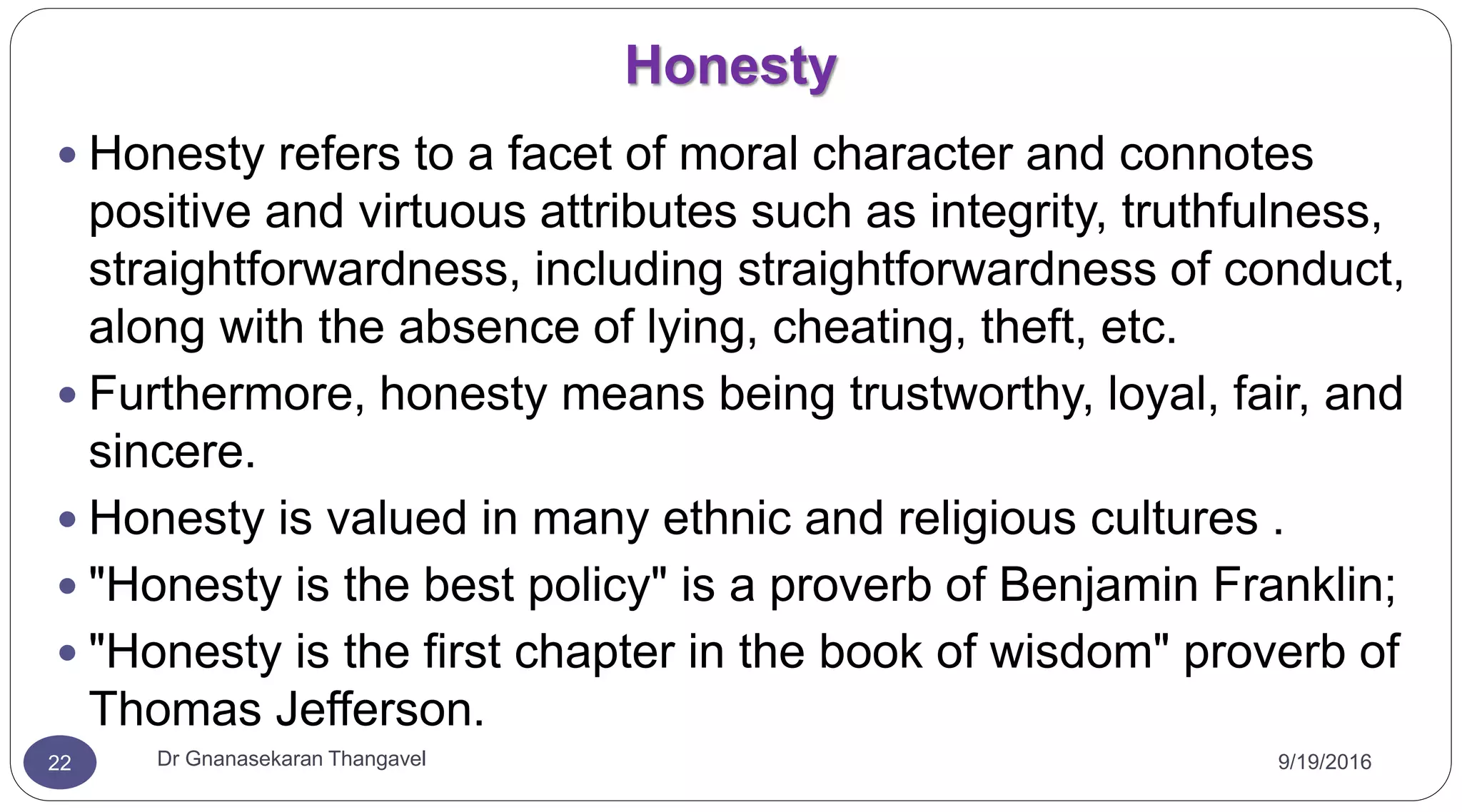 Honesty
9/19/2016Dr Gnanasekaran Thangavel22
 Honesty refers to a facet of moral character and connotes
positive and virtuous attributes such as integrity, truthfulness,
straightforwardness, including straightforwardness of conduct,
along with the absence of lying, cheating, theft, etc.
 Furthermore, honesty means being trustworthy, loyal, fair, and
sincere.
 Honesty is valued in many ethnic and religious cultures .
 "Honesty is the best policy" is a proverb of Benjamin Franklin;
 "Honesty is the first chapter in the book of wisdom" proverb of
Thomas Jefferson.
 