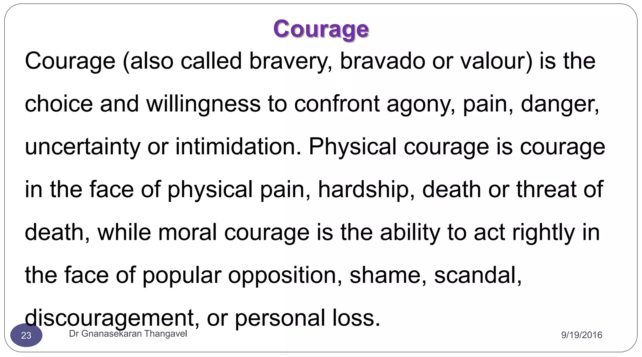 Courage
9/19/2016Dr Gnanasekaran Thangavel23
Courage (also called bravery, bravado or valour) is the
choice and willingness to confront agony, pain, danger,
uncertainty or intimidation. Physical courage is courage
in the face of physical pain, hardship, death or threat of
death, while moral courage is the ability to act rightly in
the face of popular opposition, shame, scandal,
discouragement, or personal loss.
 