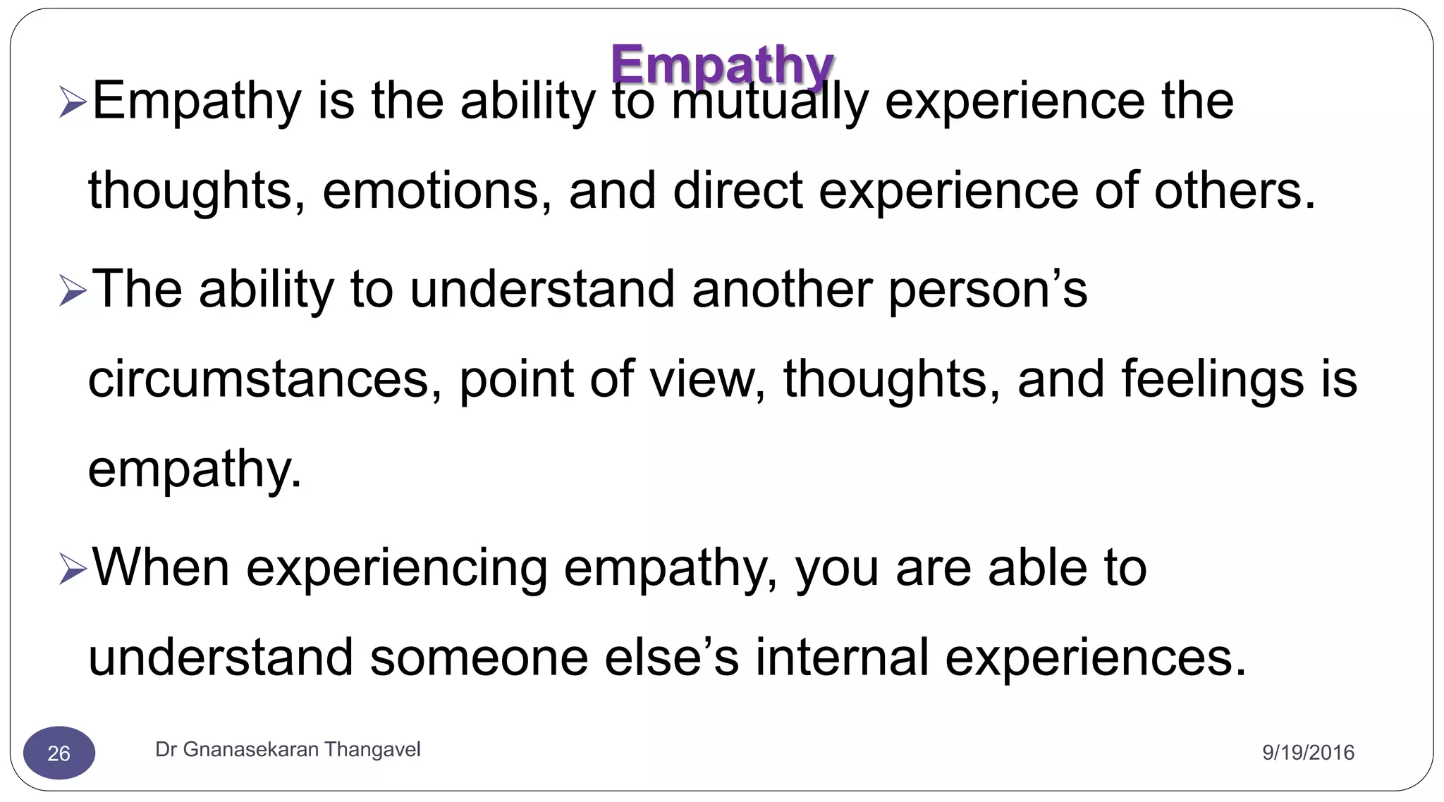 Empathy
9/19/2016Dr Gnanasekaran Thangavel26
Empathy is the ability to mutually experience the
thoughts, emotions, and direct experience of others.
The ability to understand another person’s
circumstances, point of view, thoughts, and feelings is
empathy.
When experiencing empathy, you are able to
understand someone else’s internal experiences.
 