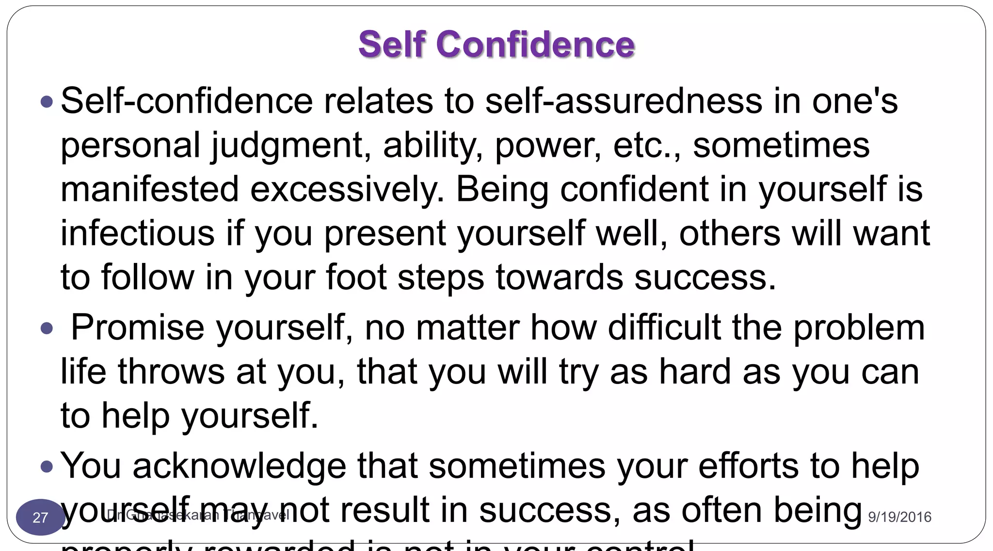 Self Confidence
9/19/2016Dr Gnanasekaran Thangavel27
 Self-confidence relates to self-assuredness in one's
personal judgment, ability, power, etc., sometimes
manifested excessively. Being confident in yourself is
infectious if you present yourself well, others will want
to follow in your foot steps towards success.
 Promise yourself, no matter how difficult the problem
life throws at you, that you will try as hard as you can
to help yourself.
 You acknowledge that sometimes your efforts to help
yourself may not result in success, as often being
 