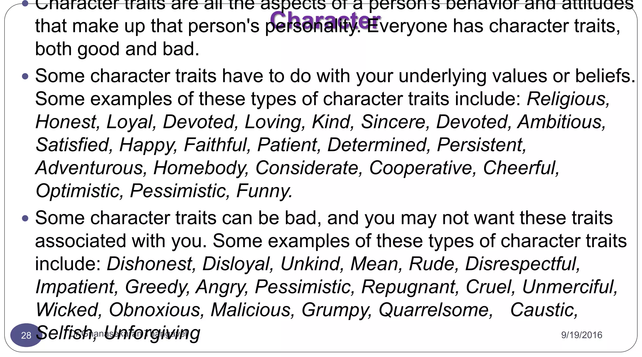 Character
9/19/2016Dr Gnanasekaran Thangavel28
 Character traits are all the aspects of a person's behavior and attitudes
that make up that person's personality. Everyone has character traits,
both good and bad.
 Some character traits have to do with your underlying values or beliefs.
Some examples of these types of character traits include: Religious,
Honest, Loyal, Devoted, Loving, Kind, Sincere, Devoted, Ambitious,
Satisfied, Happy, Faithful, Patient, Determined, Persistent,
Adventurous, Homebody, Considerate, Cooperative, Cheerful,
Optimistic, Pessimistic, Funny.
 Some character traits can be bad, and you may not want these traits
associated with you. Some examples of these types of character traits
include: Dishonest, Disloyal, Unkind, Mean, Rude, Disrespectful,
Impatient, Greedy, Angry, Pessimistic, Repugnant, Cruel, Unmerciful,
Wicked, Obnoxious, Malicious, Grumpy, Quarrelsome, Caustic,
Selfish, Unforgiving
 